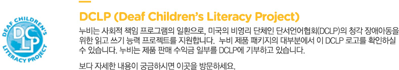 DCLP (Deaf Children’s Literacy Project)
			누비는 사회적 책임 프로그램의 일환으로, 미국의 비영리 단체인 단서언어협회(DCLP)의 청각 장애아동을 
			위한 읽고 쓰기 능력 프로젝트를 지원합니다.  누비 제품 패키지의 대부분에서 이 DCLP 로고를 확인하실
			수 있습니다. 누비는 제품 판매 수익금 일부를 DCLP에 기부하고 있습니다.
			보다 자세한 내용이 궁금하시면 다음 링크를 방문하세요.